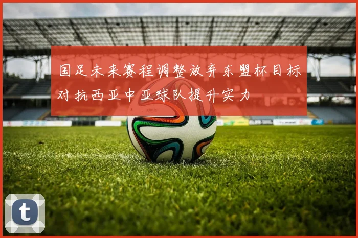 国足未来赛程调整放弃东盟杯目标对抗西亚中亚球队提升实力