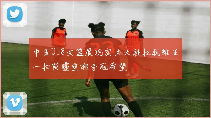 中国U18女篮展现实力大胜拉脱维亚一扫阴霾重燃夺冠希望
