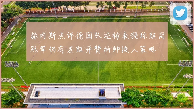 赫内斯点评德国队逆转表现称距离冠军仍有差距并赞纳帅换人策略