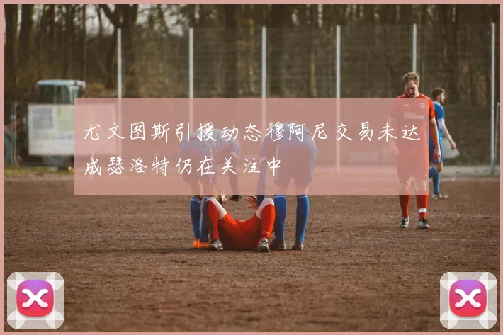 尤文图斯引援动态穆阿尼交易未达成瑟洛特仍在关注中