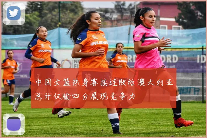 中国女篮热身赛接连败给澳大利亚总计仅输四分展现竞争力