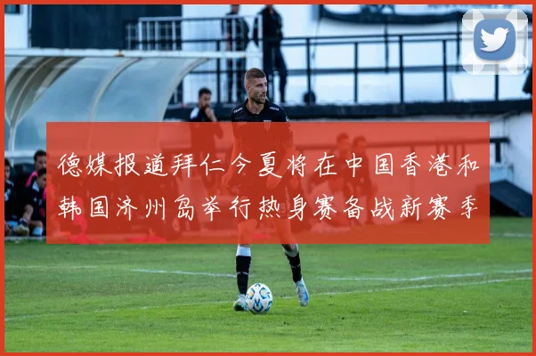 德媒报道拜仁今夏将在中国香港和韩国济州岛举行热身赛备战新赛季