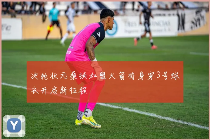次轮状元桑顿加盟火箭将身穿3号球衣开启新征程