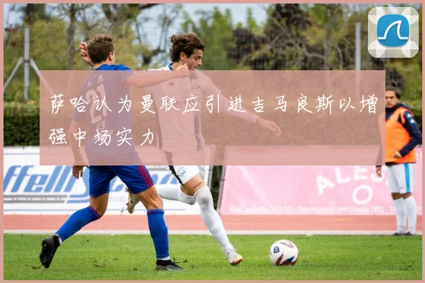 萨哈认为曼联应引进吉马良斯以增强中场实力