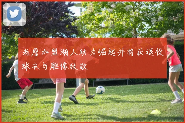 老詹加盟湖人助力崛起并将获退役球衣与雕像致敬