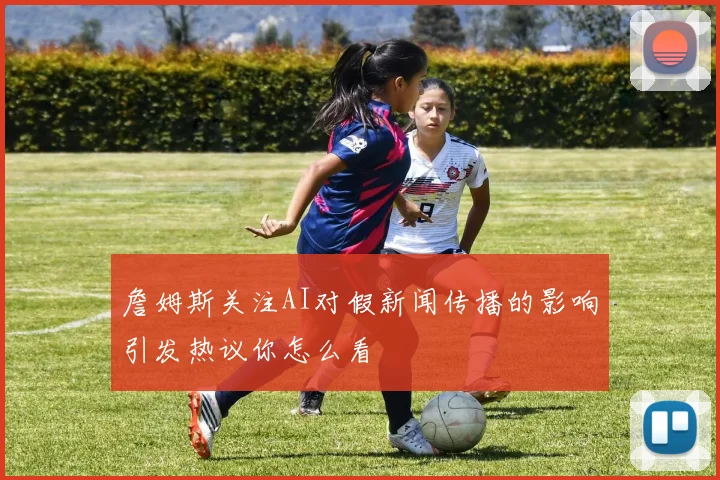 詹姆斯关注AI对假新闻传播的影响引发热议你怎么看