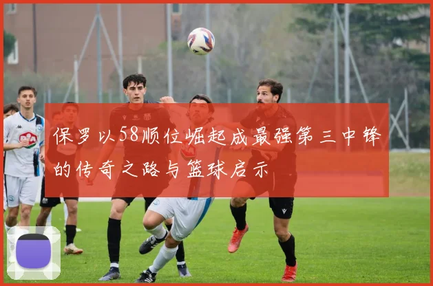 保罗以58顺位崛起成最强第三中锋的传奇之路与篮球启示
