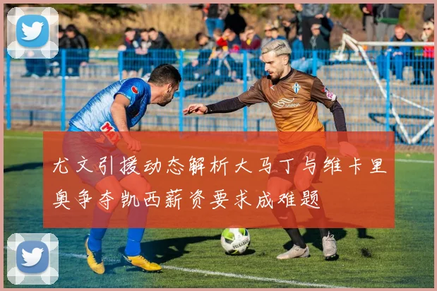 尤文引援动态解析大马丁与维卡里奥争夺凯西薪资要求成难题