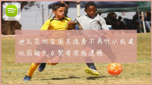 迪瓦茨坦言国王选秀不再听从我建议因错失东契奇深感遗憾