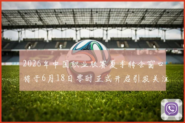 2026年中国职业联赛夏季转会窗口将于6月18日零时正式开启引发关注