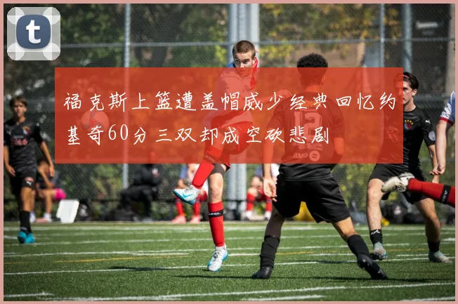 福克斯上篮遭盖帽威少经典回忆约基奇60分三双却成空砍悲剧