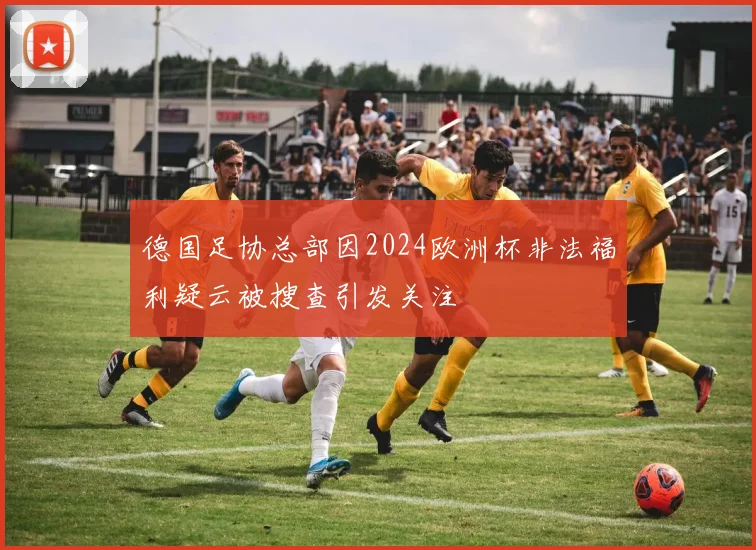 德国足协总部因2024欧洲杯非法福利疑云被搜查引发关注