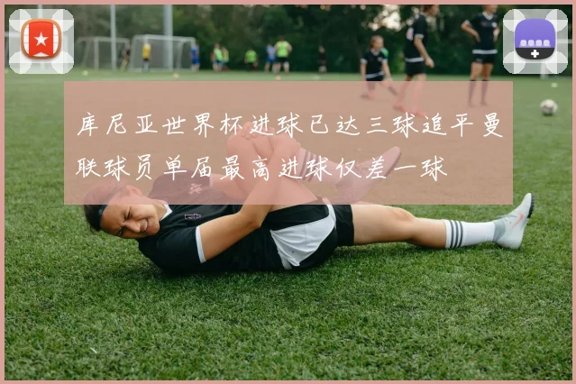 库尼亚世界杯进球已达三球追平曼联球员单届最高进球仅差一球