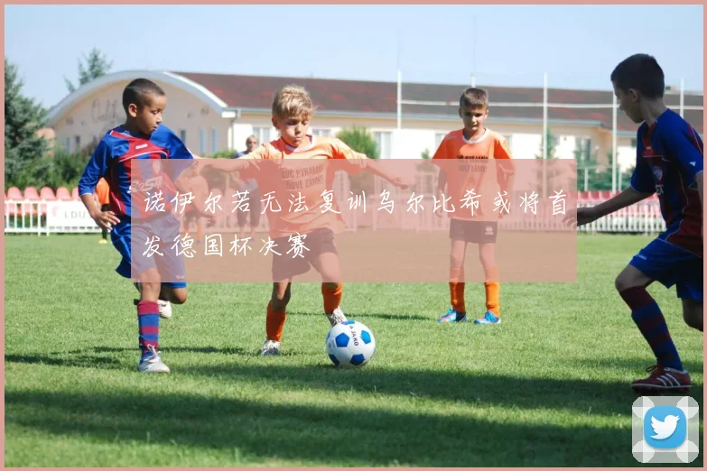 诺伊尔若无法复训乌尔比希或将首发德国杯决赛