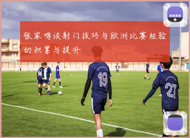 张家鸣谈射门技巧与欧洲比赛经验的积累与提升