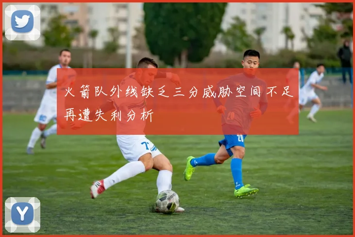 火箭队外线缺乏三分威胁空间不足再遭失利分析