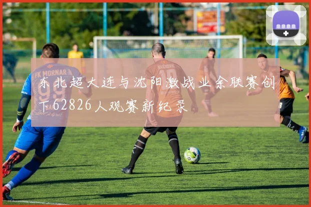 东北超大连与沈阳激战业余联赛创下62826人观赛新纪录