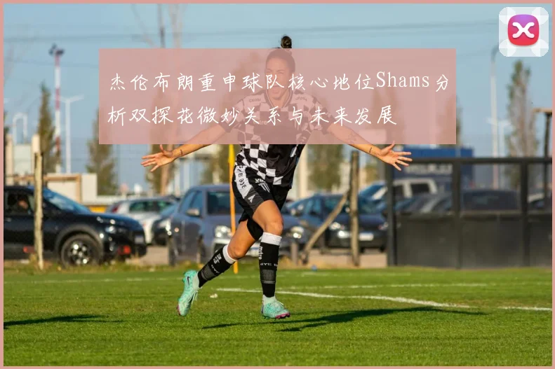 杰伦布朗重申球队核心地位Shams分析双探花微妙关系与未来发展