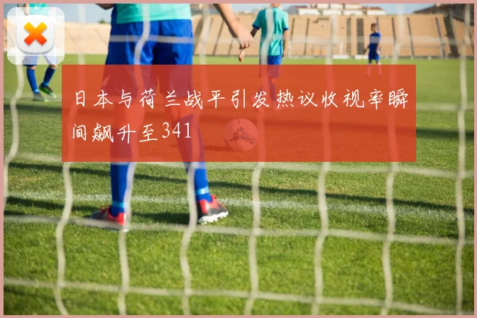 日本与荷兰战平引发热议收视率瞬间飙升至341