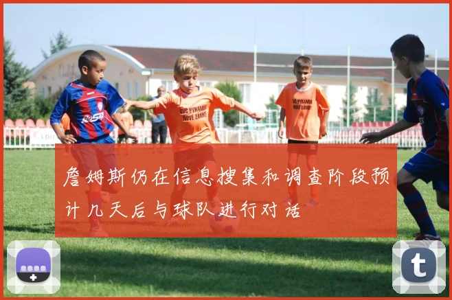 詹姆斯仍在信息搜集和调查阶段预计几天后与球队进行对话