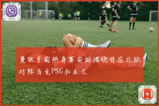 曼联季前热身赛安排揭晓将在北欧对阵马竞PSG和米兰