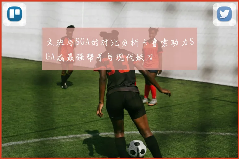 文班与SGA的对比分析卡鲁索助力SGA成最强帮手与现代妖刀